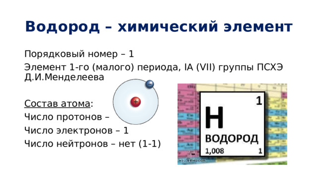 Водород – химический элемент Порядковый номер – 1 Элемент 1-го (малого) периода, IА (VII) группы ПСХЭ Д.И.Менделеева Состав атома : Число протонов – 1 Число электронов – 1 Число нейтронов – нет (1-1) 