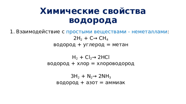 Химические свойства водорода Взаимодействие с простыми веществами - неметаллами : 2H 2 + C→ CH 4 водород + углерод = метан H 2 + Cl 2 → 2HCl водород + хлор = хлороводород 3H 2 + N 2 → 2NH 3 водород + азот = аммиак 