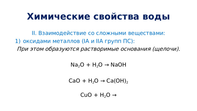 Химические свойства воды II.  Взаимодействие со сложными веществами: оксидами металлов (IA и IIA групп ПС): При этом образуются растворимые основания (щелочи). Na 2 O + H 2 O → NaOH CaO + H 2 O → Ca(OH) 2 CuO + H 2 O → 