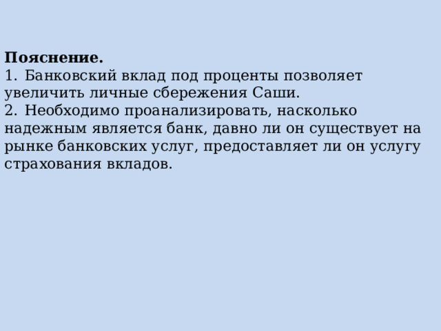 Пояснение. 1.  Банковский вклад под проценты позволяет увеличить личные сбережения Саши. 2.  Необходимо проанализировать, насколько надежным является банк, давно ли он существует на рынке банковских услуг, предоставляет ли он услугу страхования вкладов. 