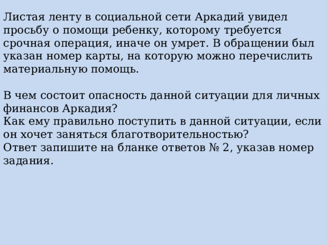 Листая ленту в социальной сети Аркадий увидел просьбу о помощи ребенку, которому требуется срочная операция, иначе он умрет. В обращении был указан номер карты, на которую можно перечислить материальную помощь. В чем состоит опасность данной ситуации для личных финансов Аркадия? Как ему правильно поступить в данной ситуации, если он хочет заняться благотворительностью? Ответ запишите на бланке ответов № 2, указав номер задания. 