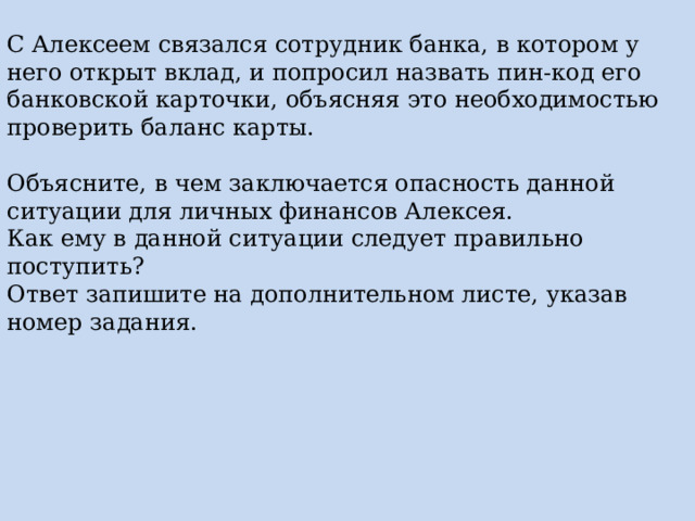 С Алексеем связался сотрудник банка, в котором у него открыт вклад, и попросил назвать пин-код его банковской карточки, объясняя это необходимостью проверить баланс карты. Объясните, в чем заключается опасность данной ситуации для личных финансов Алексея. Как ему в данной ситуации следует правильно поступить? Ответ запишите на дополнительном листе, указав номер задания. 