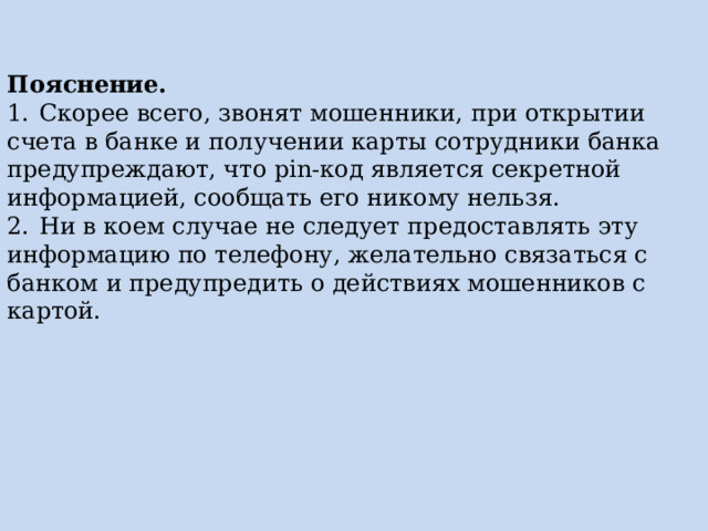 Пояснение. 1.  Скорее всего, звонят мошенники, при открытии счета в банке и получении карты сотрудники банка предупреждают, что pin-код является секретной информацией, сообщать его никому нельзя. 2.  Ни в коем случае не следует предоставлять эту информацию по телефону, желательно связаться с банком и предупредить о действиях мошенников с картой. 