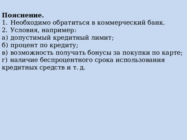 Пояснение. 1.  Необходимо обратиться в коммерческий банк. 2.  Условия, например: а)  допустимый кредитный лимит; б)  процент по кредиту; в)  возможность получать бонусы за покупки по карте; г)  наличие беспроцентного срока использования кредитных средств и т. д. 