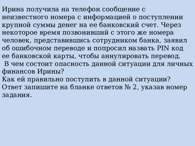 Ирина получила на телефон сообщение с неизвестного номера с информацией о поступлении крупной суммы денег на ее банковский счет. Через некоторое время позвонивший с этого же номера человек, представившись сотрудником банка, заявил об ошибочном переводе и попросил назвать PIN код ее банковской карты, чтобы аннулировать перевод.  В чем состоит опасность данной ситуации для личных финансов Ирины? Как ей правильно поступить в данной ситуации? Ответ запишите на бланке ответов № 2, указав номер задания. 