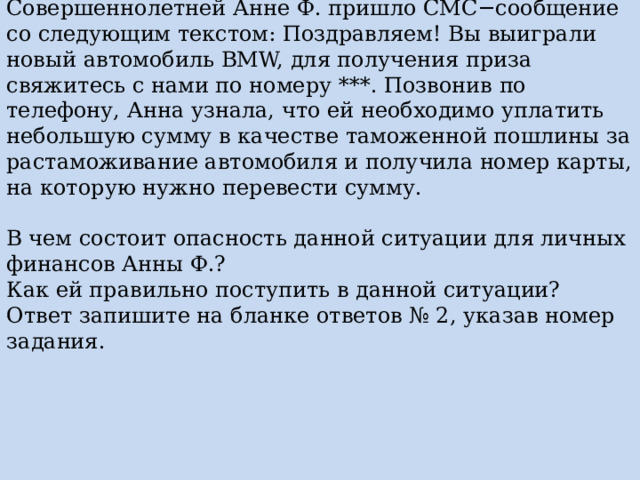 Совершеннолетней Анне Ф. пришло СМС−сообщение со следующим текстом: Поздравляем! Вы выиграли новый автомобиль BMW, для получения приза свяжитесь с нами по номеру ***. Позвонив по телефону, Анна узнала, что ей необходимо уплатить небольшую сумму в качестве таможенной пошлины за растаможивание автомобиля и получила номер карты, на которую нужно перевести сумму. В чем состоит опасность данной ситуации для личных финансов Анны Ф.? Как ей правильно поступить в данной ситуации? Ответ запишите на бланке ответов № 2, указав номер задания. 