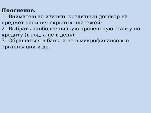 Пояснение. 1.  Внимательно изучить кредитный договор на предмет наличия скрытых платежей; 2.  Выбрать наиболее низкую процентную ставку по кредиту (в год, а не в день); 3.  Обращаться в банк, а не в микрофинансовые организации и др. 