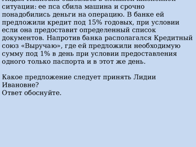 Лидия Ивановна оказалась в сложной жизненной ситуации: ее пса сбила машина и срочно понадобились деньги на операцию. В банке ей предложили кредит под 15% годовых, при условии если она предоставит определенный список документов. Напротив банка располагался Кредитный союз «Выручаю», где ей предложили необходимую сумму под 1% в день при условии предоставления одного только паспорта и в этот же день. Какое предложение следует принять Лидии Ивановне? Ответ обоснуйте. 