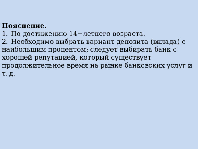 Пояснение. 1.  По достижению 14−летнего возраста. 2.  Необходимо выбрать вариант депозита (вклада) с наибольшим процентом; следует выбирать банк с хорошей репутацией, который существует продолжительное время на рынке банковских услуг и т. д. 