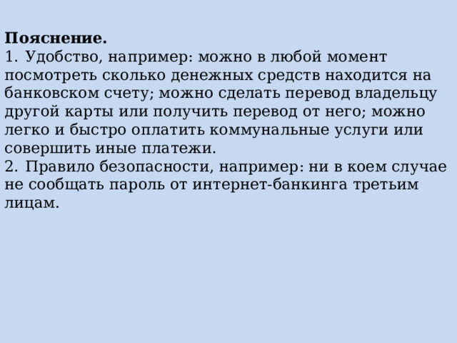 Пояснение. 1.  Удобство, например: можно в любой момент посмотреть сколько денежных средств находится на банковском счету; можно сделать перевод владельцу другой карты или получить перевод от него; можно легко и быстро оплатить коммунальные услуги или совершить иные платежи. 2.  Правило безопасности, например: ни в коем случае не сообщать пароль от интернет-банкинга третьим лицам. 