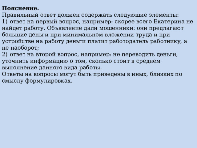 Пояснение. Правильный ответ должен содержать следующие элементы: 1)  ответ на первый вопрос, например: скорее всего Екатерина не найдет работу. Объявление дали мошенники: они предлагают большие деньги при минимальном вложении труда и при устройстве на работу деньги платит работодатель работнику, а не наоборот; 2)  ответ на второй вопрос, например: не переводить деньги, уточнить информацию о том, сколько стоит в среднем выполнение данного вида работы. Ответы на вопросы могут быть приведены в иных, близких по смыслу формулировках. 