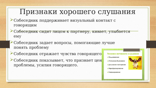 Признаки хорошего слушания Собеседник поддерживает визуальный контакт с говорящим Собеседник сидит лицом к партнеру, кивает, улыбается ему Собеседник задает вопросы, помогающие лучше понять проблему Собеседник отражает чувства говорящего Собеседник показывает, что признает ценность чувств, проблемы, усилия говорящего. 