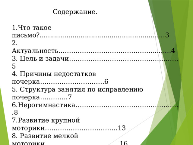      Содержание. 1.Что такое письмо?.............................................................3 2. Актуальность………………………………………........4 3. Цель и задачи……………………………………………5 4. Причины недостатков почерка…………………………6 5. Структура занятия по исправлению почерка………….7 6.Нерогимнастика………………………………………….8 7.Развитие крупной моторики…………………………….13 8. Развитие мелкой моторики……………………………..16 9. Пишущие инструменты и рекомендации по их использованию, постановка руки………………………....22 10.Зрительно моторная координация…………………......26 11. Работа с прописями…………………………………….33 12. Заключение……………………………………………...44 