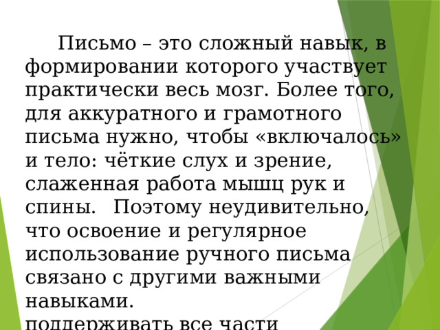  Письмо – это сложный навык, в формировании которого участвует практически весь мозг. Более того, для аккуратного и грамотного письма нужно, чтобы «включалось» и тело: чёткие слух и зрение, слаженная работа мышц рук и спины.  Поэтому неудивительно, что освоение и регулярное использование ручного письма связано с другими важными навыками. поддерживать все части центральной нервной системы «в тонусе».  