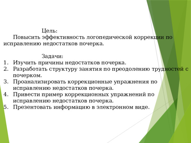     Цель:   Повысить эффективность логопедической коррекции по исправлению недостатков почерка.     Задачи: Изучить причины недостатков почерка. Разработать структуру занятия по преодолению трудностей с почерком. Проанализировать коррекционные упражнения по исправлению недостатков почерка. Привести пример коррекционных упражнений по исправлению недостатков почерка. Презентовать информацию в электронном виде. 