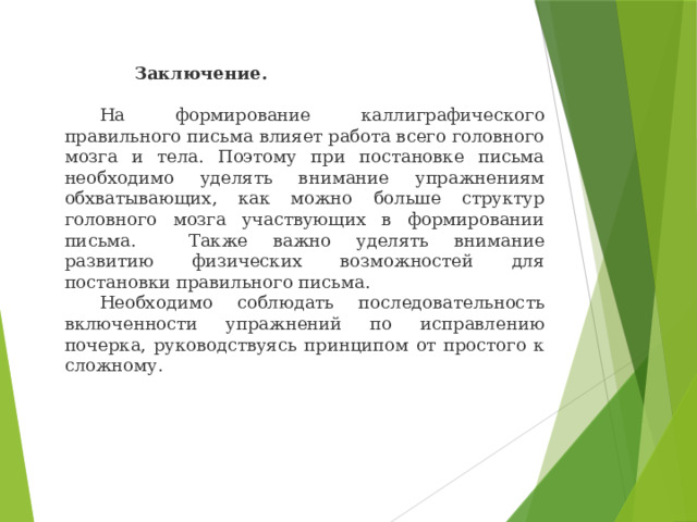   Заключение.   На формирование каллиграфического правильного письма влияет работа всего головного мозга и тела. Поэтому при постановке письма необходимо уделять внимание упражнениям обхватывающих, как можно больше структур головного мозга участвующих в формировании письма.  Также важно уделять внимание развитию физических возможностей для постановки правильного письма.  Необходимо соблюдать последовательность включенности упражнений по исправлению почерка, руководствуясь принципом от простого к сложному. 