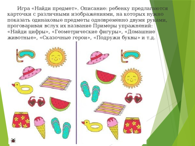  Игра «Найди предмет». Описание: ребенку предлагаются карточки с различными изображениями, на которых нужно показать одинаковые предметы одновременно двумя руками, проговаривая вслух их название Примеры упражнений: «Найди цифры», «Геометрические фигуры», «Домашние животные», «Сказочные герои», «Подружи буквы» и т.д. 