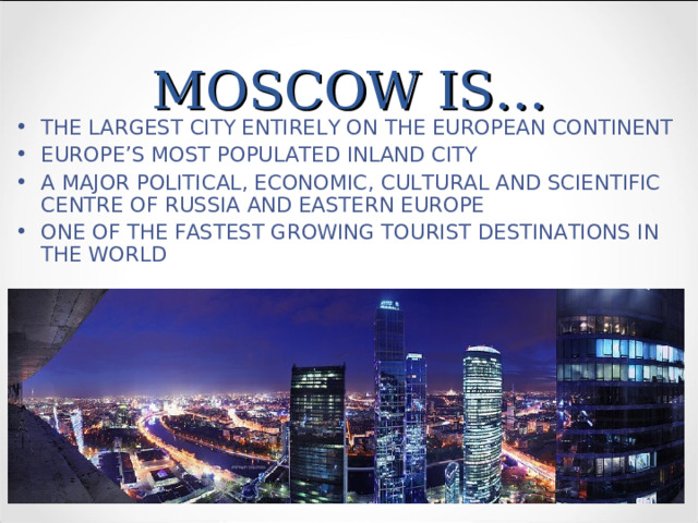 MOSCOW IS… THE LARGEST CITY ENTIRELY ON THE EUROPEAN CONTINENT EUROPE’S MOST POPULATED INLAND CITY A MAJOR POLITICAL, ECONOMIC, CULTURAL AND SCIENTIFIC CENTRE OF RUSSIA AND EASTERN EUROPE ONE OF THE FASTEST GROWING TOURIST DESTINATIONS IN THE WORLD 
