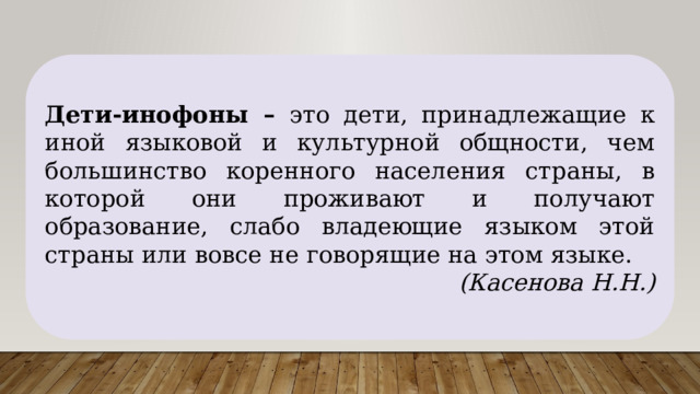 Дети-инофоны – это дети, принадлежащие к иной языковой и культурной общности, чем большинство коренного населения страны, в которой они проживают и получают образование, слабо владеющие языком этой страны или вовсе не говорящие на этом языке. (Касенова Н.Н.) 