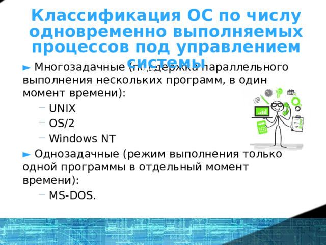 Что же такое ОС? - определение Классификация ОС по числу одновременно выполняемых процессов под управлением системы ►  Многозадачные (поддержка параллельного выполнения нескольких программ, в один момент времени): UNIX OS/2 Windows NT UNIX OS/2 Windows NT ► Однозадачные (режим выполнения только одной программы в отдельный момент времени): MS-DOS. MS-DOS. 1 