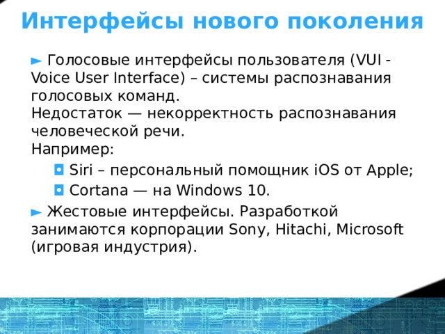 Интерфейсы нового поколения ►  Голосовые интерфейсы пользователя (VUI - Voice User Interface) – системы распознавания голосовых команд.  Недостаток — некорректность распознавания  человеческой речи.  Например:  ◘  Siri – персональный помощник iOS от Apple;  ◘  Сortana — на Windows 10. ► Жестовые интерфейсы. Разработкой занимаются корпорации Sony, Hitachi, Microsoft (игровая индустрия). 1 