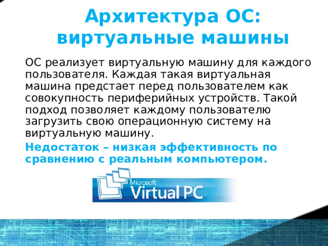 Архитектура ОС: виртуальные машины ОС реализует виртуальную машину для каждого пользователя. Каждая такая виртуальная машина предстает перед пользователем как совокупность периферийных устройств. Такой подход позволяет каждому пользователю загрузить свою операционную систему на виртуальную машину. Недостаток – низкая эффективность по сравнению с реальным компьютером. Microsoft Virtual PC 5 
