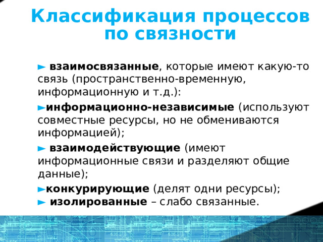 Классификация процессов по связности ►  взаимосвязанные , которые имеют какую-то связь (пространственно-временную, информационную и т.д.): ► информационно-независимые (используют совместные ресурсы, но не обмениваются информацией); ►  взаимодействующие (имеют информационные связи и разделяют общие данные); ► конкурирующие (делят одни ресурсы);   ► изолированные – слабо связанные. 14 