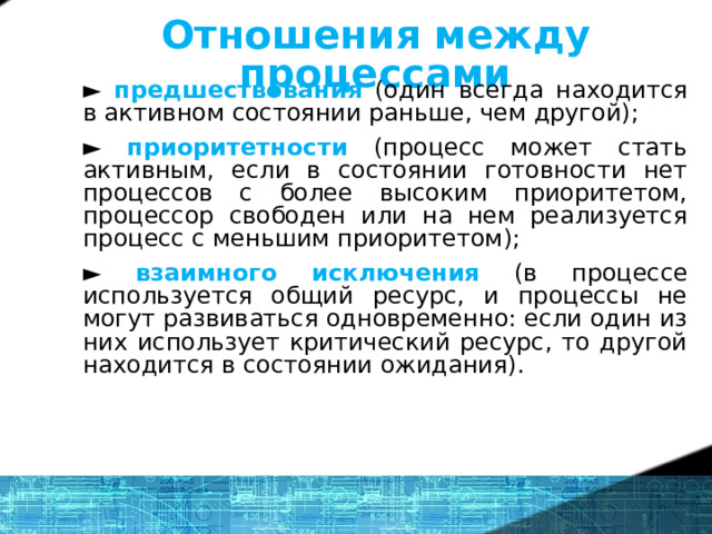 Отношения между процессами ► предшествования  (один всегда находится в активном состоянии раньше, чем другой); ► приоритетности  (процесс может стать активным, если в состоянии готовности нет процессов с более высоким приоритетом, процессор свободен или на нем реализуется процесс с меньшим приоритетом); ► взаимного исключения (в процессе используется общий ресурс, и процессы не могут развиваться одновременно: если один из них использует критический ресурс, то другой находится в состоянии ожидания). 14 