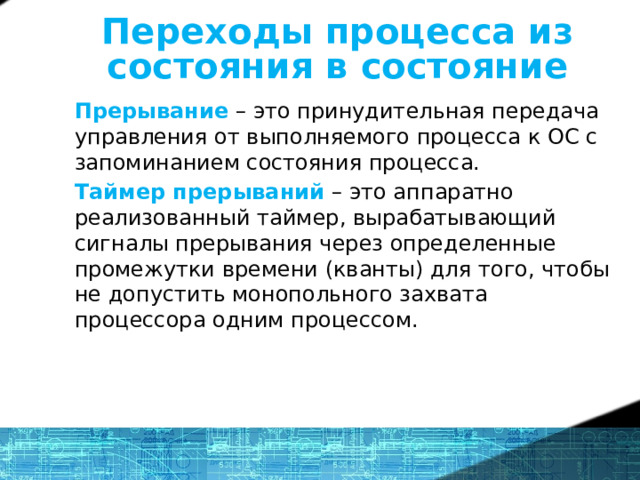 Переходы процесса из состояния в состояние Прерывание – это принудительная передача управления от выполняемого процесса к ОС с запоминанием состояния процесса. Таймер прерываний – это аппаратно реализованный таймер, вырабатывающий сигналы прерывания через определенные промежутки времени (кванты) для того, чтобы не допустить монопольного захвата процессора одним процессом.  