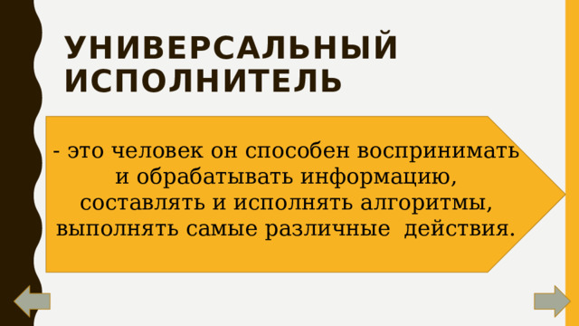 универсальный исполнитель    - это человек он способен воспринимать и обрабатывать информацию, составлять и исполнять алгоритмы, выполнять самые различные  действия. 
