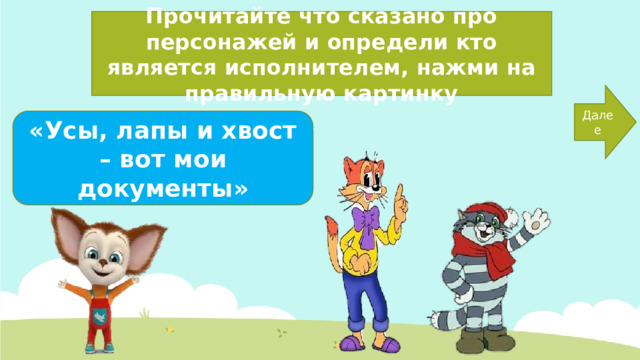 Прочитайте что сказано про персонажей и определи кто является исполнителем, нажми на правильную картинку Далее «Усы, лапы и хвост – вот мои документы» 