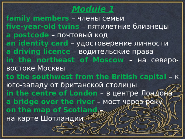 Module 1 family members – члены семьи five-year-old twins – пятилетние близнецы a postcode – почтовый код an identity card – удостоверение личности a driving licence – водительские права in the northeast of Moscow – на северо-востоке Москвы to the southwest from the British capital – к юго-западу от британской столицы in the centre of London – в центре Лондона a bridge over the river – мост через реку on the map of Scotland – на карте Шотландии 