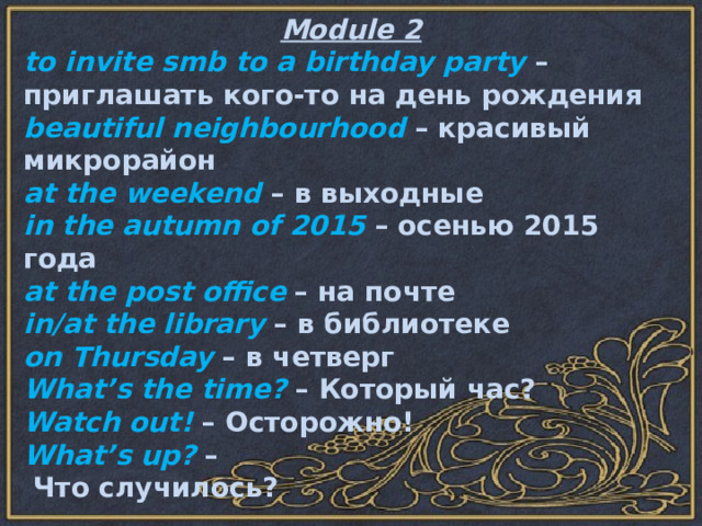 Module 2 to invite smb to a birthday party – приглашать кого-то на день рождения beautiful neighbourhood – красивый микрорайон at the weekend – в выходные in the autumn of 2015 – осенью 2015 года at the post office – на почте in/at the library – в библиотеке on Thursday – в четверг What’s the time? – Который час? Watch out! – Осторожно! What’s up? –  Что случилось? 