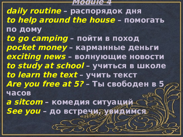 Module 4 daily routine – распорядок дня to help around the house – помогать по дому to go camping – пойти в поход pocket money – карманные деньги exciting news – волнующие новости to study at school – учиться в школе to learn the text – учить текст Are you free at 5? – Ты свободен в 5 часов a sitcom – комедия ситуаций See you – до встречи, увидимся 