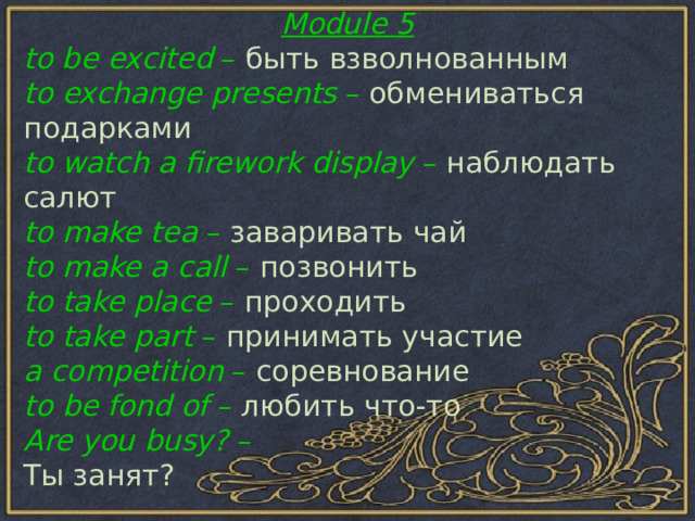 Module 5 to be excited – быть  взволнованным to exchange presents – обмениваться  подарками to watch a firework display – наблюдать  салют to make tea – заваривать  чай to make a call – позвонить to take place – проходить to take part – принимать  участие a competition – соревнование to be fond of – любить  что - то Are you busy? – Ты занят?  