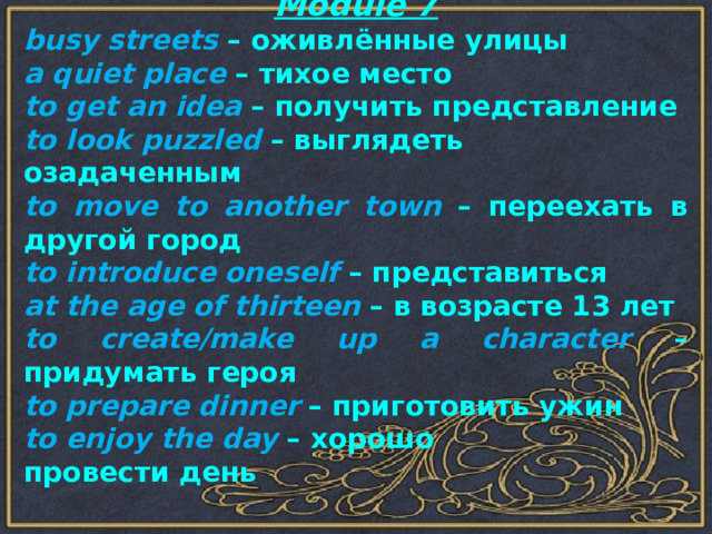 Module 7 busy streets – оживлённые улицы a quiet place – тихое место to get an idea – получить представление to look puzzled – выглядеть озадаченным to move to another town – переехать в другой город to introduce oneself – представиться at the age of thirteen – в возрасте 13 лет to create/make up a character – придумать героя to prepare dinner – приготовить ужин to enjoy the day – хорошо провести день 