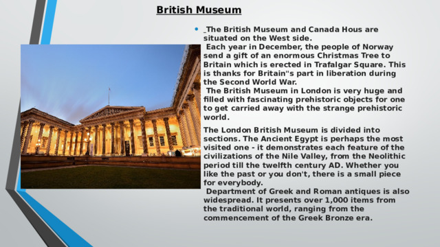 British Museum    The British Museum and Canada Hous are situated on the West side.   Each year in December, the people of Norway send a gift of an enormous Christmas Tree to Britain which is erected in Trafalgar Square. This is thanks for Britain