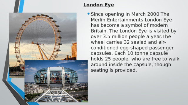 London Eye   Since opening in March 2000 The Merlin Entertainments London Eye has become a symbol of modern Britain. The London Eye is visited by over 3.5 million people a year.The wheel carries 32 sealed and air-conditioned egg-shaped passenger capsules. Each 10 tonne capsule holds 25 people, who are free to walk around inside the capsule, though seating is provided. 
