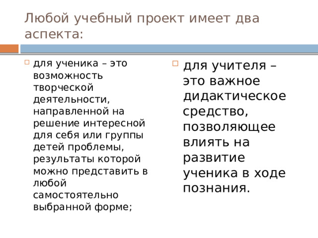 Любой учебный проект имеет два аспекта: для ученика – это возможность творческой деятельности, направленной на решение интересной для себя или группы детей проблемы, результаты которой можно представить в любой самостоятельно выбранной форме; для учителя – это важное дидактическое средство, позволяющее влиять на развитие ученика в ходе познания. 