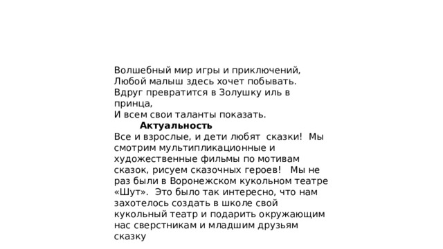 Волшебный мир игры и приключений, Любой малыш здесь хочет побывать. Вдруг превратится в Золушку иль в принца, И всем свои таланты показать.         Актуальность Все и взрослые, и дети любят  сказки!  Мы смотрим мультипликационные и художественные фильмы по мотивам сказок, рисуем сказочных героев!   Мы не раз были в Воронежском кукольном театре «Шут».  Это было так интересно, что нам захотелось создать в школе свой кукольный театр и подарить окружающим нас сверстникам и младшим друзьям сказку 