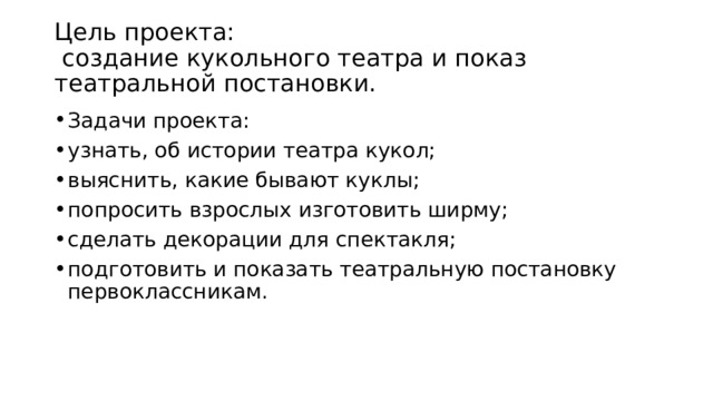 Цель проекта:  создание кукольного театра и показ театральной постановки.   Задачи проекта: узнать, об истории театра кукол; выяснить, какие бывают куклы; попросить взрослых изготовить ширму; сделать декорации для спектакля; подготовить и показать театральную постановку первоклассникам.  