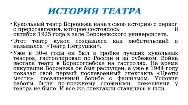 ИСТОРИЯ ТЕАТРА Кукольный театр Воронежа начал свою историю с первого представления, которое состоялось 8 октября 1925 года в зале Воронежского университета. Этот театр кукол создавался как любительский и назывался «Театр Петрушки». Уже в 30-е годы он был в тройке лучших кукольных театров, гастролировал по России и за рубежом. Война застала театр в Борисоглебске на гастролях. На время оккупации Воронежа он был распущен, а уже в 1944 году показал свой первый послевоенный спектакль «Цветы мести», посвященный борьбе с фашизмом. Условия работы были по-прежнему сложными, помещения у театра не было. И все же спектакли ставились и шли.  