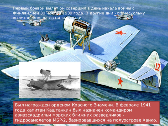 Первый боевой вылет он совершил в день начала войны с Финляндией 30 ноября 1939 года. В другие дни - по нескольку вылетов, иногда до пяти в сутки. Был награжден орденом Красного Знамени. В феврале 1941 года капитан Каштанкин был назначен командиром авиаэскадрильи морских ближних разведчиков - гидросамолетов МБР-2, базировавшихся на полуострове Ханко. 