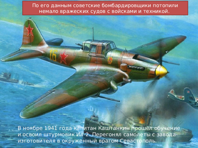По его данным советские бомбардировщики потопили немало вражеских судов с войсками и техникой. В ноябре 1941 года капитан Каштанкин прошел обучение и освоил штурмовик Ил-2. Перегонял самолеты с завода-изготовителя в окруженный врагом Севастополь. 
