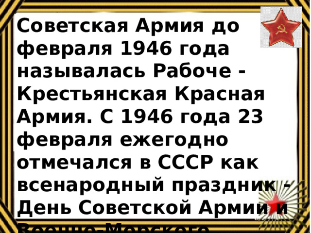 Советская Армия до февраля 1946 года называлась Рабоче - Крестьянская Красная Армия. С 1946 года 23 февраля ежегодно отмечался в СССР как всенародный праздник - День Советской Армии и Военно-Морского Флота.    
