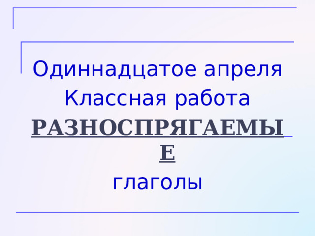 Одиннадцатое апреля Классная работа РАЗНОСПРЯГАЕМЫЕ глаголы 