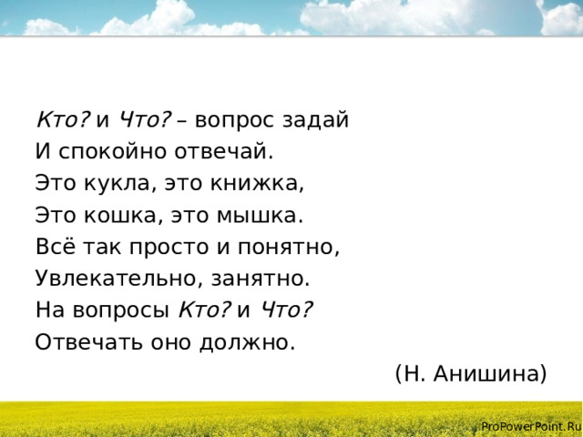 Кто? и Что? – вопрос задай И спокойно отвечай. Это кукла, это книжка, Это кошка, это мышка. Всё так просто и понятно, Увлекательно, занятно. На вопросы Кто? и Что? Отвечать оно должно. (Н. Анишина) 