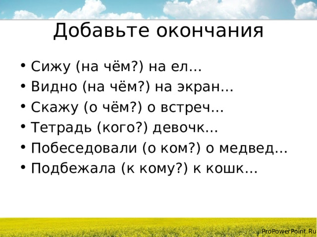 Добавьте окончания Сижу (на чём?) на ел… Видно (на чём?) на экран… Скажу (о чём?) о встреч… Тетрадь (кого?) девочк… Побеседовали (о ком?) о медвед… Подбежала (к кому?) к кошк…  