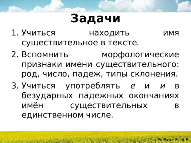 Задачи Учиться находить имя существительное в тексте. Вспомнить морфологические признаки имени существительного: род, число, падеж, типы склонения. Учиться употреблять е и и в безударных падежных окончаниях имён существительных в единственном числе. 