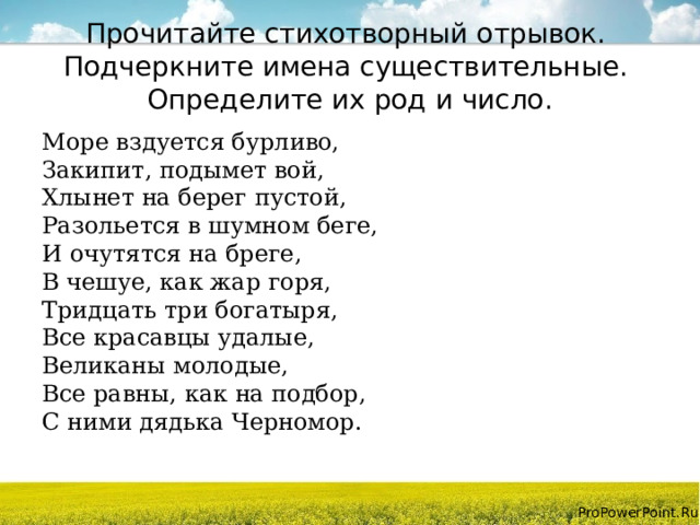 Прочитайте стихотворный отрывок.  Подчеркните имена существительные.  Определите их род и число. Море вздуется бурливо,  Закипит, подымет вой,  Хлынет на берег пустой,  Разольется в шумном беге,  И очутятся на бреге,  В чешуе, как жар горя,  Тридцать три богатыря,  Все красавцы удалые,  Великаны молодые,  Все равны, как на подбор,  С ними дядька Черномор. 